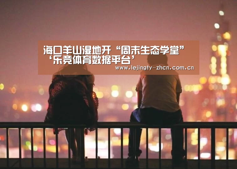 海口羊山湿地开“周末生态学堂”‘乐竞体育数据平台’(图1) 乐竞官网登录入口